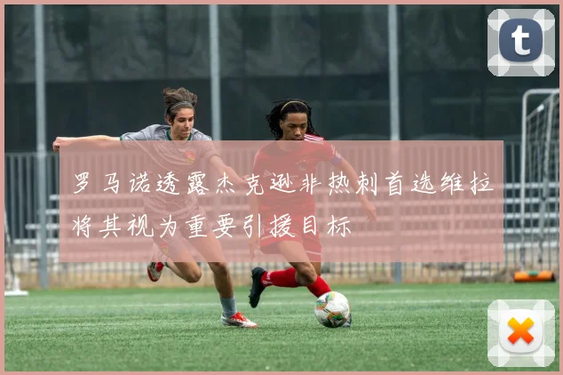 罗马诺透露杰克逊非热刺首选维拉将其视为重要引援目标
