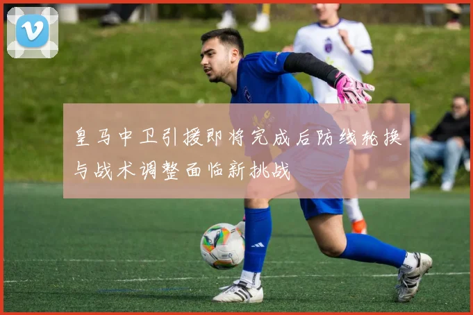 皇马中卫引援即将完成后防线轮换与战术调整面临新挑战