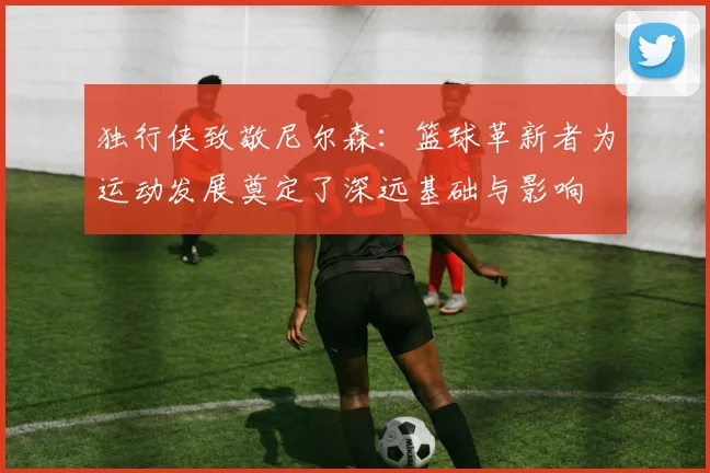 独行侠致敬尼尔森：篮球革新者为运动发展奠定了深远基础与影响