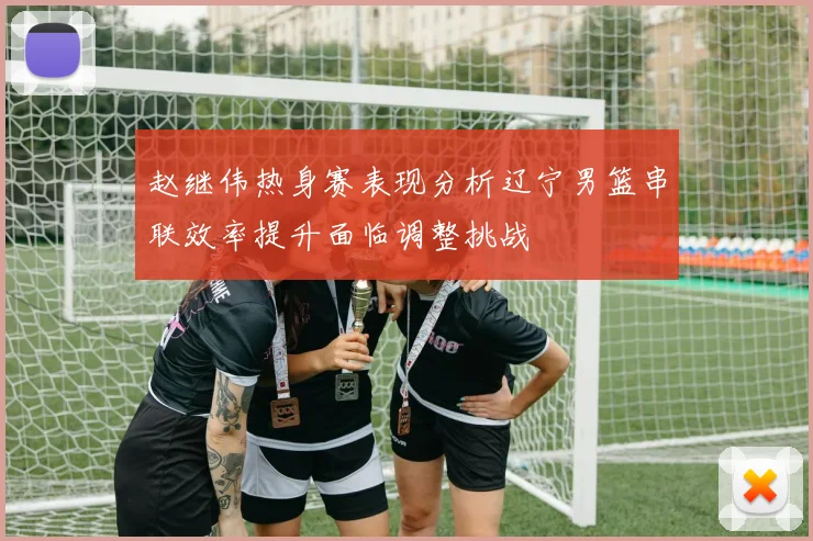 赵继伟热身赛表现分析辽宁男篮串联效率提升面临调整挑战