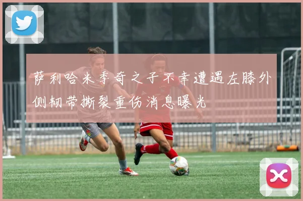 萨利哈米季奇之子不幸遭遇左膝外侧韧带撕裂重伤消息曝光