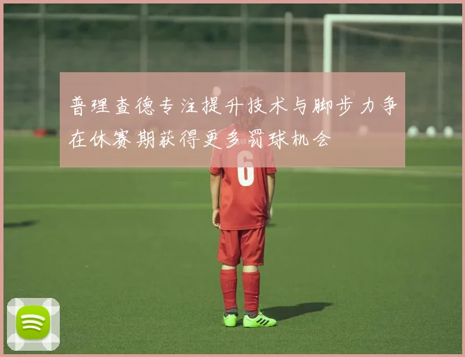普理查德专注提升技术与脚步力争在休赛期获得更多罚球机会