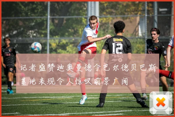 记者盛赞迪奥曼德令巴尔德贝巴斯基地表现令人惊叹前景广阔