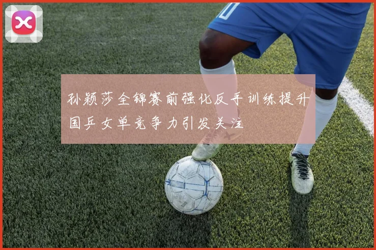 孙颖莎全锦赛前强化反手训练提升国乒女单竞争力引发关注