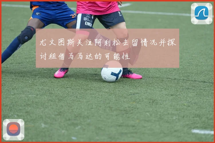 尤文图斯关注阿利松去留情况并探讨租借马马达的可能性