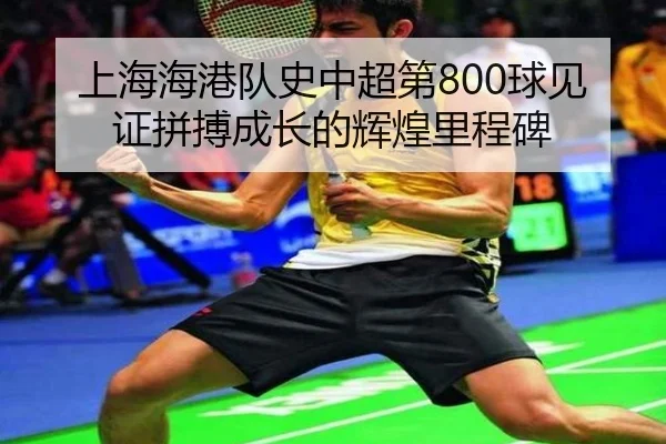 上海海港队史中超第800球见证拼搏成长的辉煌里程碑（www.jiuyou.conapp）