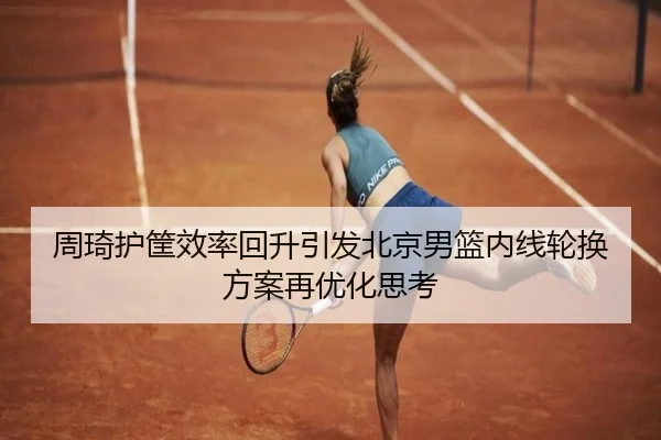 周琦护筐效率回升引发北京男篮内线轮换方案再优化思考（www.jiuyou.conapp）
