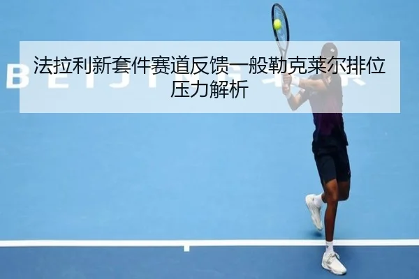 法拉利新套件赛道反馈一般勒克莱尔排位压力解析